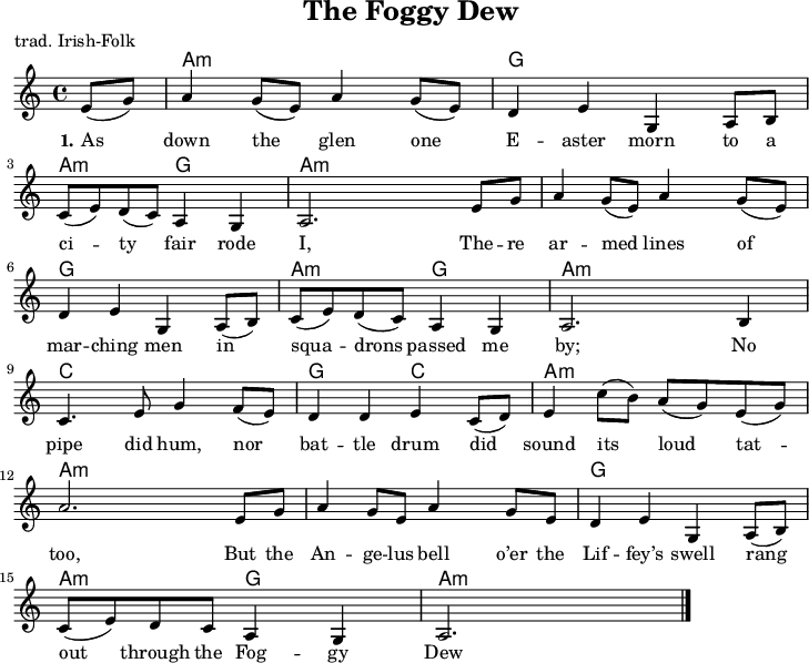 
\version "2.20.0"
\header {
 title = "The Foggy Dew"
 % subtitle = "MeinSubtitle"
 poet = "trad. Irish-Folk"
 % composer = "Komponist"
 % arranger = "arr: ccbysa: Wikibooks (mjchael)"
}

myKey = {
  \clef "treble"
  \time 4/4
  \tempo 4 = 100
  %%Tempo ausblenden
  \set Score.tempoHideNote = ##t
  \key a\minor
}

%% Akkorde
%% 4/4-Schlag 
%% 1 . 2 . 3 . 4 .
myAm = \chordmode { a,,4:m a,:m a,,8:m a,,:m a,:m a,:m}
myG = \chordmode { g,,4 g, g,,8 g,, g, g, }
myAmG = \chordmode { a,,4:m a,:m  g,,8 g,, g, g, }
myC  = \chordmode { c,4 c c,8 c, c c }
myGC = \chordmode { g,,4 g, c,8 c, c c }

myChords = \chordmode {
  \set Staff.midiInstrument = #"acoustic guitar (nylon)"
  %% Akkorde nur beim Wechsel notieren
  \set chordChanges = ##t
  \partial 4 s4
  \myAm \myG \myAmG \myAm
  \myAm \myG \myAmG \myAm
  \myC \myGC \myAm \myAm
  \myAm \myG \myAmG \myAm
}

myMelody = \relative c'' {
  \myKey
  \set Staff.midiInstrument = #"trombone"
  \relative c'{ 
\partial 4 e8( g) |
a4 g8( e) a4 g8( e) | %1
d4 e g, a8 b |
c( e) d( c) a4 g | a2. e'8 g |  
a4 g8( e) a4 g8( e) | %5
d4 e g, a8( b) |
c( e) d( c) a4 g | a2. b4 |
c4. e8 g4 f8( e) | d4 d e c8( d) | %10
e4 c'8( b) a( g) e( g) | 
a2. e8 g | a4 g8 e a4 g8 e |
d4 e g, a8( b) |
c( e) d c a4 g | a2.
    \bar "|."
  }
}

myLyrics = \lyricmode {
  \set stanza = "1."
As down the glen one E -- aster morn
to a ci -- ty fair rode  I,
The -- re ar -- med lines of mar -- ching men
in squa -- drons passed me  by;
No pipe did hum, nor bat -- tle drum
did sound its loud tat -- too,
But the An -- ge -- lus bell
o’er the Lif -- fey’s swell
rang out through the Fog -- gy Dew
}

\score {
  <<
    \new ChordNames { \myChords }
    \new Voice = "mySong" { \myMelody }
    \new Lyrics \lyricsto "mySong" { \myLyrics }
  % \new TabStaff { \myChords } %% Check 
  >>
  \midi { }
  \layout { }
}

%% unterdrückt im raw="1"-Modus das DinA4-Format.
\paper {
  indent=0\mm
  %% DinA4 0 210mm - 10mm Rand - 20mm Lochrand = 180mm
  line-width=180\mm
  oddFooterMarkup=##f
  oddHeaderMarkup=##f
  % bookTitleMarkup=##f
  scoreTitleMarkup=##f
}
