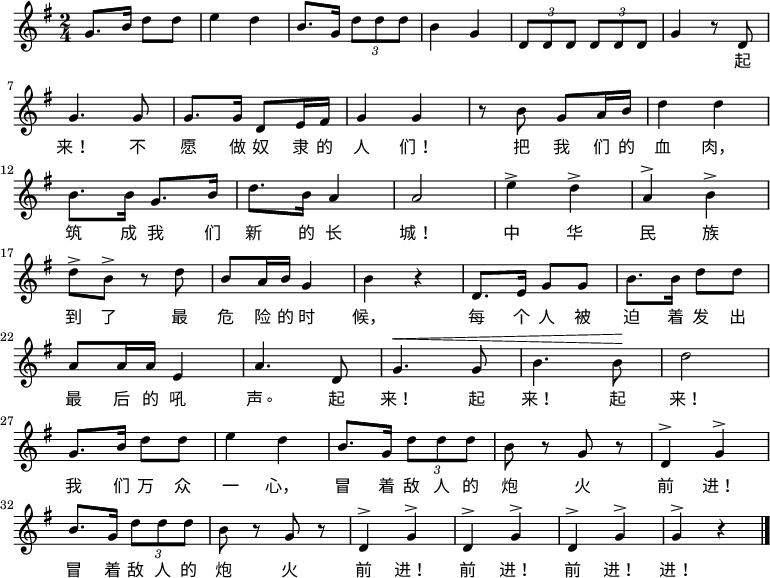 
  \relative g' {
    \key g \major \time 2/4
    g8. b16 d8 d8 \bar "|" e4 d4 \bar "|" b8. g16 \times 2/3 {d'8 d d} \bar "|" b4 g4 \bar "|" \times 2/3 {d8 d d} \times 2/3 {d8 d d} \bar "|" g4 r8 d8 \bar "|" \break
    g4. g8 \bar "|" g8. g16 d8 e16 fis16 \bar "|" g4 g4 \bar "|" r8 b8 g8 a16 b16 \bar "|" d4 d4 \bar "|" \break
    b8. b16 g8. b16 \bar "|" d8. b16 a4 \bar "|" a2 \bar "|" e'4^> d4^> \bar "|" a4^> b4^> \bar "|" \break
    d8^> b8^> r8 d8 \bar "|" b8 a16 b16 g4 \bar "|" b4 r4 \bar "|" d,8. e16 g8 g8 \bar "|" b8. b16 d8 d8 \bar "|" \break
    a8 a16 a16 e4 \bar "|" a4. d,8 \bar "|" ^\< g4. g8 \bar "|" b4. b8 \! \bar "|" d2 \bar "|" \break
    g,8. b16 d8 d8 \bar "|" e4 d4 \bar "|" b8. g16 \times 2/3 {d'8 d d} \bar "|" b8 r8 g8 r8 \bar "|" d4^> g4^> \bar "|" \break
    b8. g16 \times 2/3 {d'8 d d} \bar "|" b8 r8 g8 r8 \bar "|" d4^> g4^> \bar "|" d4^> g4^> \bar "|" d4^> g4^> \bar "|" g4^> r4 \bar "|."
  }
    \addlyrics {
        　 　 　 　 　 　 　 　 　 　 　 　 　 　 　 　 　 　 　 　 起
        来！ 不 愿 做 奴 隶 的 人 们！ 把 我 们 的 血 肉，
        筑 成 我 们 新 的 长 城！ 中 华 民 族
        到 了 最 危 险 的 时 候， 每 个 人 被 迫 着 发 出
        最 后 的 吼 声。 起 来！ 起 来！ 起 来！
        我 们 万 众 一 心， 冒 着 敌 人 的 炮 火 前 进！
        冒 着 敌 人 的 炮 火 前 进！ 前 进！ 前 进！ 进！
    }
