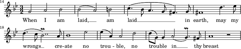 
{
\time 3/2
\clef treble
\key g \minor
\override Score.BarNumber.break-visibility = ##(#f #f #t)
\set Score.barNumberVisibility = #all-bar-numbers-visible
\set Score.currentBarNumber = #14
\bar ""
\relative c''
<<
\new Voice = "melody"
{ g2 a bes 
| bes( a) b
| c4.(bes8 a4. g8 fis4.) g8
| fis1 d'4. es8
| d4.( c8 bes2..\prall) a8
| bes1 es2
| es4( a,) a2 d
| d8( g,) g4 a2( g4.\prall) fis8
| a1 r2 }
\new Lyrics \lyricsto "melody" { \lyricmode
{ When I am
| laid, __ am
| laid __ in
| earth, may my
| wrongs __ cre --
| ate no
| trou -- ble, no
| trou -- ble in __ thy
| breast } }
>>
}
