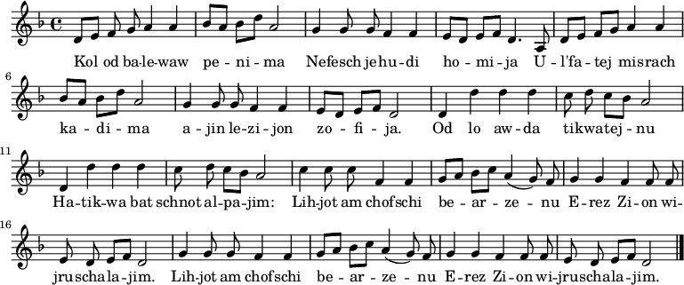 \relative d' {\key d \minor \autoBeamOff
     d8[ e] f g a4 a   | bes8[ a] bes[ d] a2      | g4 g8 g f4 f | e8[ d] e[ f] d4. a8 |
     d8[ e] f[ g] a4 a | bes8[ a] bes[ d] a2      | g4 g8 g f4 f | e8[ d] e[ f] d2     |
     d4 d' d d         | c8 d c[ bes] a2          | d,4 d' d d   | c8 d c[ bes] a2     |
     c4 c8 c f,4 f     | g8[ a] bes[ c] a4( g8) f | g4 g f f8 f  | e d e[ f] d2        |
     g4 g8 g f4 f      | g8[ a] bes[ c] a4( g8) f | g4 g f f8 f  | e d e[ f] d2  \bar "|."}
\addlyrics {
Kol od ba -- le -- waw pe -- ni -- ma
Ne -- fesch je -- hu -- di ho -- mi -- ja
U -- l'fa -- tej mis -- rach ka -- di -- ma
a -- jin le -- zi -- jon zo -- fi -- ja.

Od lo aw -- da ti -- kwa -- tej -- nu
Ha -- tik -- wa bat schnot al -- pa -- jim:
Lih -- jot am chof -- schi be -- ar -- ze -- nu
E -- rez Zi -- on wi -- jru -- scha -- la -- jim.
Lih -- jot am chof -- schi be -- ar -- ze -- nu
E -- rez Zi -- on wi -- jru -- scha -- la -- jim.
} 