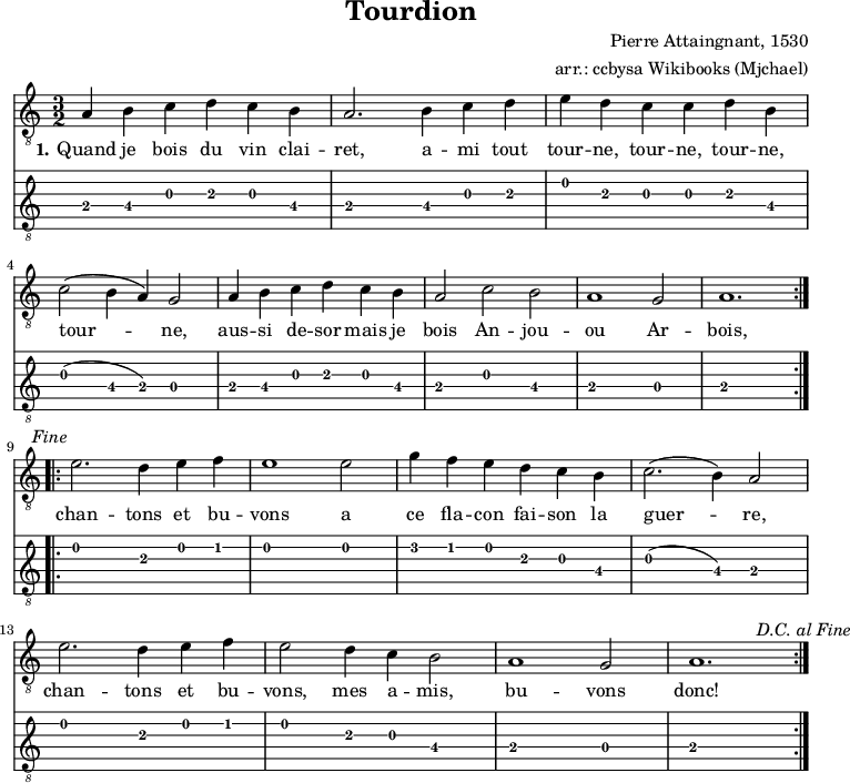 
\version "2.16.1"
\header {
  title = "Tourdion"
  subtitles = "in Am"
  composer = "Pierre Attaingnant, 1530"
  arranger = "arr.: ccbysa Wikibooks (Mjchael)"
}

myKey = {
  \clef "treble_8" 
  \time 3/2
  \key g \major 
  \tempo 2. = 100 
  \set Score.tempoHideNote = ##t
  \set Staff.midiInstrument = "acoustic guitar (nylon)"
}

myChords = \chordmode {
  \set chordChanges = ##t

}

myDiskant = \relative c {
  \myKey
  \repeat volta 2 {
    e4 fis g a g fis
    e2. fis4 g a
    b a g g a fis \break

    g2(fis4 e) d2
    e4 fis g a g fis
    e2 g fis 
    e1 d2
    e1.
    \mark \markup {\italic \normalsize "Fine"}
  }\break
  \repeat volta 2 {
    b'2. a4 b c
    b1 b2
    d4 c b a g fis
    g2.(fis4) e2 \break

    b'2. a4 b c
    b2 a4 g  fis2
    e1 d2
    e1.
    \mark \markup {\italic \normalsize "D.C. al Fine"}
  }
}

myLyrics = \lyricmode {
  \set stanza = "1."
Quand je bois du vin clai -- ret, a -- mi tout tour -- ne, tour -- ne, tour -- ne, tour -- ne,
  aus -- si de -- sor mais je bois An -- jou -- ou Ar -- bois,
  chan -- tons et bu -- vons a  ce fla -- con fai -- son la guer -- re,
  chan -- tons et bu -- vons, mes a -- mis, bu -- vons donc!
}


\score {
  <<
    \new ChordNames { \myChords }
   \new Voice = "mySong" \transpose g c' {     
      \myKey
      \myDiskant 
    }
    \new Lyrics \lyricsto "mySong" {
       \myLyrics 
    }
    \new TabStaff {
        \myDiskant
    }
  >>
  \layout { }
}

\score {
  <<
    \new Voice  { 
      \myKey
      \unfoldRepeats \myDiskant 
    }
  >>
  \midi { }
}

\paper {
  indent=0\mm
  line-width=180\mm
  oddFooterMarkup=##f
  oddHeaderMarkup=##f
  % bookTitleMarkup=##f
  scoreTitleMarkup=##f
}
