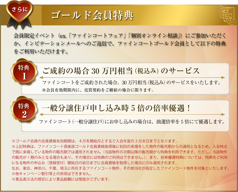 さらに･･･ゴールド会員特典：会員限定イベント（ex.「ファインコートフェア」「個別オンライン相談」）にご参加いただくか、インビテーションメールへのご返信で、ファインコートゴールド会員として以下の特典をご利用いただけます。〜特典１／ご成約の場合30万円相当（税込み）のサービス：ファインコートをご成約された場合、30万円相当（税込み）のサービスをいたします。（会員有効期限内に、売買契約をご締結の場合に限ります。）〜特典２／一般分譲住戸申し込み時５倍の倍率優遇！：ファインコート（一般分譲住戸）にお申し込みの場合は、抽選倍率を５倍にて優遇します。