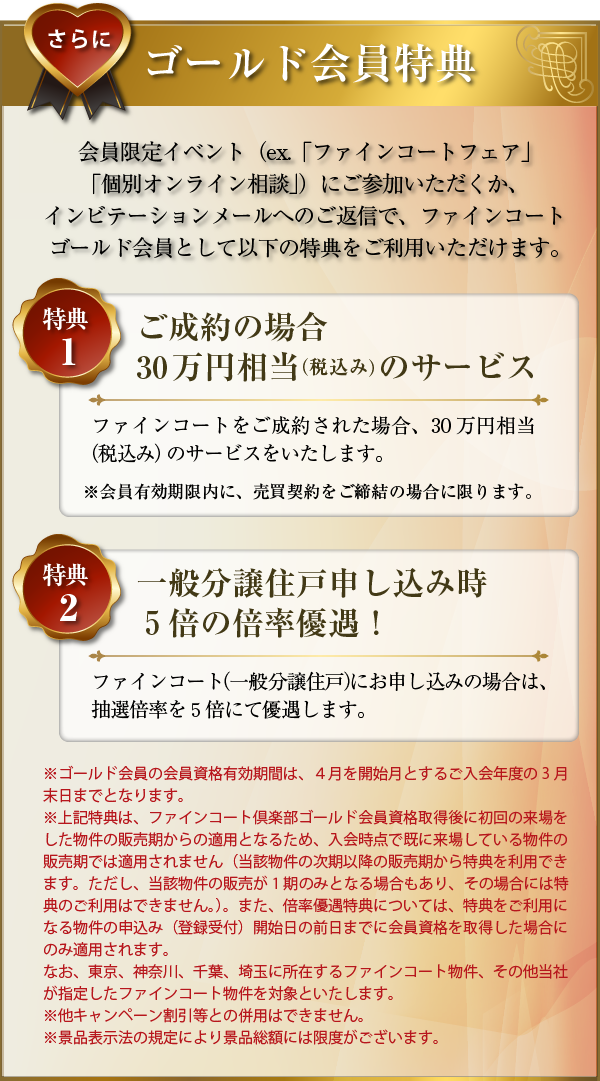 さらに･･･ゴールド会員特典：会員限定イベント（ex.「ファインコートフェア」「個別オンライン相談」）にご参加いただくか、インビテーションメールへのご返信で、ファインコートゴールド会員として以下の特典をご利用いただけます。〜特典１／ご成約の場合30万円相当（税込み）のサービス：ファインコートをご成約された場合、30万円相当（税込み）のサービスをいたします。（会員有効期限内に、売買契約をご締結の場合に限ります。）〜特典２／一般分譲住戸申し込み時５倍の倍率優遇！：ファインコート（一般分譲住戸）にお申し込みの場合は、抽選倍率を５倍にて優遇します。