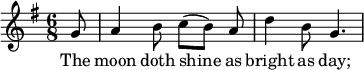 
<<
  \relative c'' {
    \key g \major
    \time 6/8
    \partial 8 g8 | a4 b8 c([ b]) a | d4 b8 g4. |
  }
  \addlyrics {
    The | moon doth shine as | bright as day; |
  }
>>
