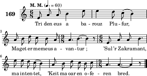 
\score {
 \new Staff {
  \set Staff.instrumentName = \markup {\huge \bold 169}
  \relative c'{
    \clef treble
    \tempo \markup {"M. M."} 4.= 60
    \autoBeamOff
    \key c \major
    \time 6/8 
    e8 a a b4 e8 | e4 d8 c( b4) | \break
    a8 b d c b a | \time 9/8 a4. b4. ~ b4 r8 | \time 6/8 e,8 a a b4. | \break
    e8 e d c( b4) | a8 b d c b c | \time 9/8 a4. a4. ~ a4 r8 \bar "|." 
  }
  \addlyrics{
    Tri den eus a ba -- rouz Plu -- fur,
    Ma -- get er me -- meus a -- van -- tur_; ’Sul ’r_Za -- kra -- mant,
    ma in -- ten -- tet, ’Keit ma oar en o -- fe -- ren bred.
  }
 }
 \layout { line-width = #123 }
 \midi { }
}
\header { tagline = ##f }
