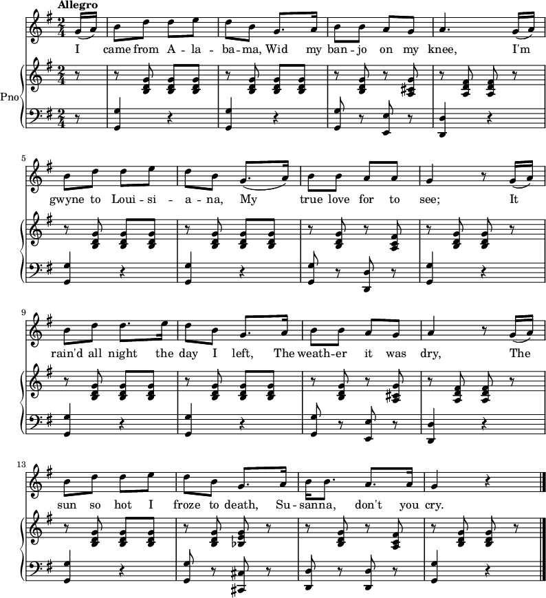 
<<
  \new Staff {
    \relative c'' {
      \key g \major
      \numericTimeSignature
      \time 2/4
      \tempo "Allegro"
      \partial 8
      g16( a)
      b8 d d e
      d b g8. a16
      b8 b a g
      a4. g16( a)
      \break
      b8 d d e
      d b g8.( a16)
      b8 b a a
      g4 r8 g16( a)
      \break
      b8 d d8. e16
      d8 b g8. a16
      b8 b a g
      a4 r8 g16( a)
      \break
      b8 d d e
      d b g8. a16
      b16 b8. a a16
      g4 r
      \bar "|."
  } }
  \addlyrics {
    \lyricmode {
      I came from A -- la -- ba -- ma,
      Wid my ban -- jo on my knee,
      I'm gwyne to Loui -- si -- a -- na,
      My true love for to see;
      It rain'd all night the day I left,
      The weath -- er it was dry,
      The sun so hot I froze to death,
      Su -- san -- na, don't you cry.
  } }
  \new PianoStaff \with {
    instrumentName = "Pno"
  } <<
    \new Staff = "right" \with {
      midiInstrument = "acoustic grand"
    } \relative c'' {
      \key g \major
      \numericTimeSignature
      \time 2/4
      \tempo "Allegro"
      \partial 8
      r8
      r <b, d g> <b d g> <b d g>
      r <b d g> <b d g> <b d g>
      r <b d g> r <a cis g'>
      r <a d fis> <a d fis> r
      \break
      r <b d g> <b d g> <b d g>
      r <b d g> <b d g> <b d g>
      r <b d g> r <a c fis>
      r <b d g> <b d g> r
      \break
      r <b d g> <b d g> <b d g>
      r <b d g> <b d g> <b d g>
      r <b d g> r <a cis g'>
      r <a d fis> <a d fis> r
      \break
      r <b d g> <b d g> <b d g>
      r <b d g> <bes e g> r
      r <b d g> r < a c fis>
      r <b d g> <b d g> r
      \bar "|."
    }
    \new Staff = "left" \with {
      midiInstrument = "acoustic grand"
    } {
      \clef bass \relative c' {
        \key g \major
        \numericTimeSignature
        \time 2/4
        \tempo "Allegro"
        \partial 8
        r8
        <g, g'>4 r
        <g g'> r
        <g g'>8 r <e e'> r
        <d d'>4 r
        \break
        <g g'>4 r
        <g g'> r
        <g g'>8 r <d d'> r
        <g g'>4 r
        \break
        <g g'>4 r
        <g g'> r
        <g g'>8 r <e e'> r
        <d d'>4 r
        \break
        <g g'>4 r
        <g g'>8 r <cis, cis'> r
        <d d'>8 r <d d'> r
        <g g'>4 r
        \bar "|."
    } }
  >>
>>
\midi {
  tempoWholesPerMinute = #(ly:make-moment 128 4)
}
