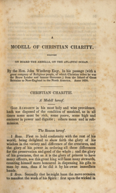 The page is browned. The text is in a serif font and is as follows (material in square brackets added by this Wikipedia editor): [line break] A MODEL OF CHRISTIAN CHARITY [line break] WRITTEN ON BOARD THE ARBELLA, ON THE ATLANTIC OCEAN [line break] By the Hon. John Winthrop Esqr. In his passage (with a great company of Religious people, of which Christian tribes he was the Brave Leader and famous Governor;) from the Island of Great Brittaine to New-England in the North America. Anno 1630. [line break] [a horizontal line] CHRISTIAN CHARITIE [line break] A Modell hereof. [line break] God Almighty in his most holy and wise providence hath soe disposed of the condition of mankinde, as in all times some must be rich, some poore, some high and eminent in power and dignitie; others mean and in submission. [line break] The Reason hereof. [line break] 1. Reas: First to hold conformity with the rest of his world, being delighted to show forth the glory of his wisdom in the variety and difference of the creatures, and the glory of his power in ordering all these differences for the preservation and good of the whole; and the glory of his greatness, that as it is the glory of princes to have many officers, soe this great King will haue many stewards, counting himself more honoured in dispensing his gifts to man by man, than if he did it by his owne immediate hands. [line break] 2. Reas: Secondly, That he might haue the more occasion to manifest the work of his Spirit: first upon the wicked in [the page ends]